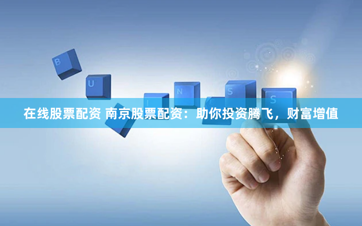 在线股票配资 南京股票配资：助你投资腾飞，财富增值