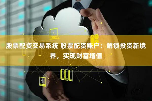 股票配资交易系统 股票配资账户：解锁投资新境界，实现财富增值