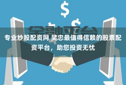 专业炒股配资网 吴忠最值得信赖的股票配资平台，助您投资无忧