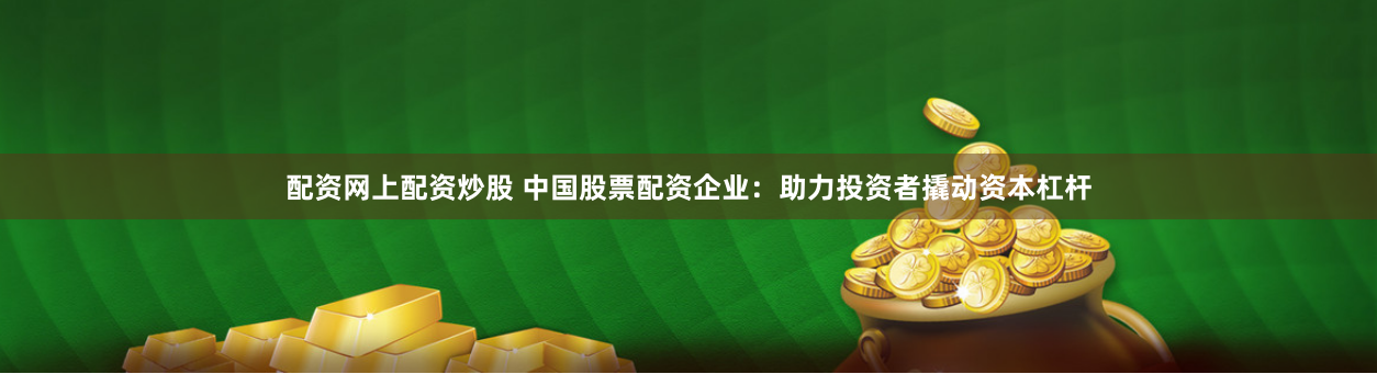 配资网上配资炒股 中国股票配资企业：助力投资者撬动资本杠杆