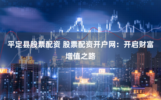 平定县股票配资 股票配资开户网：开启财富增值之路