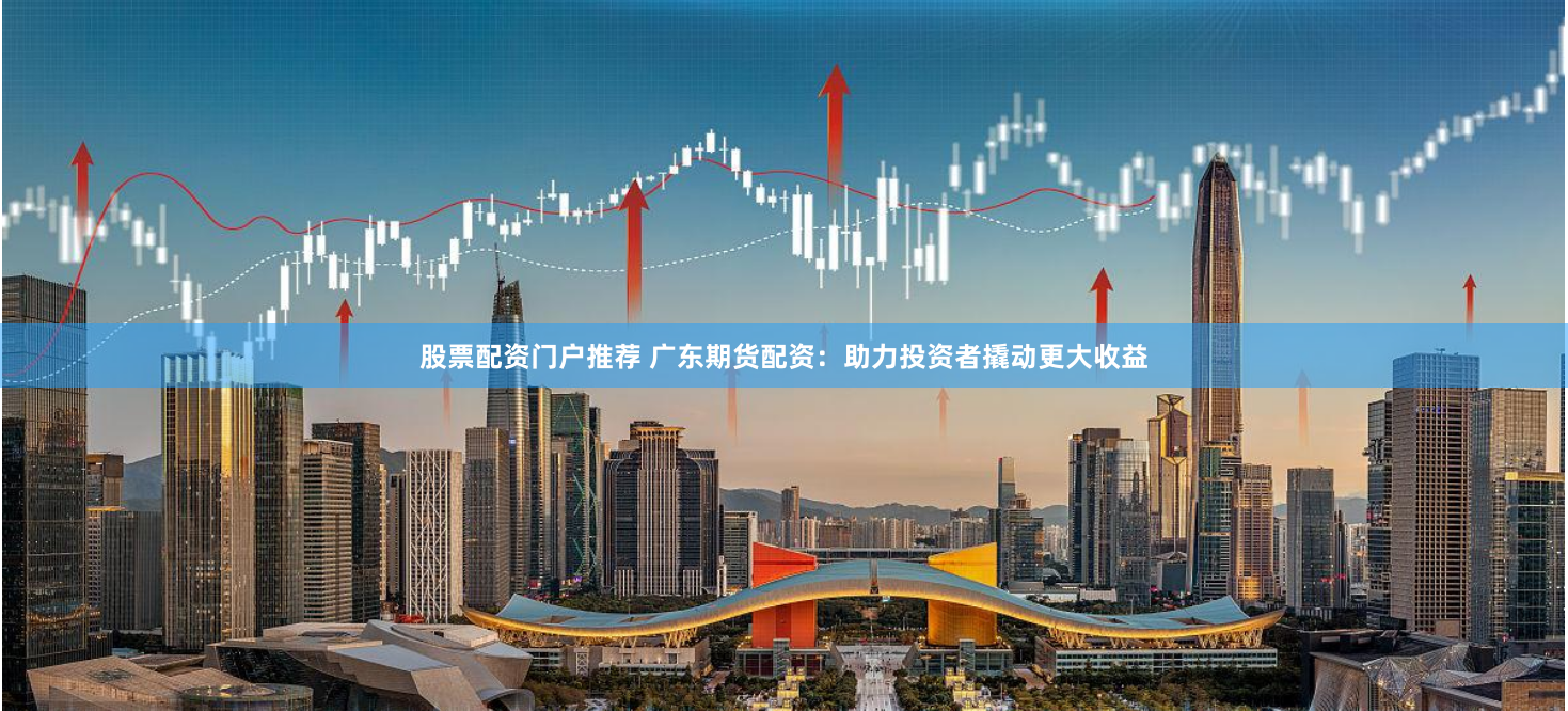 股票配资门户推荐 广东期货配资：助力投资者撬动更大收益
