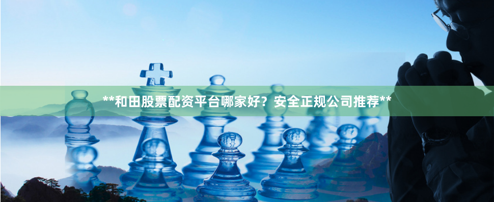 **和田股票配资平台哪家好？安全正规公司推荐**