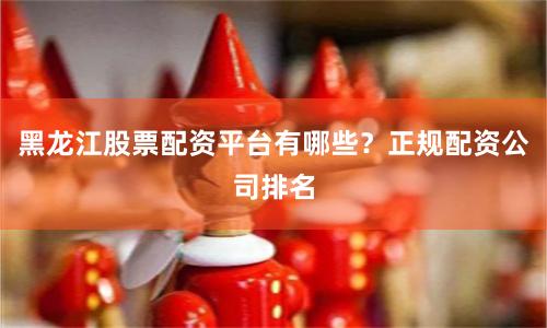 黑龙江股票配资平台有哪些？正规配资公司排名
