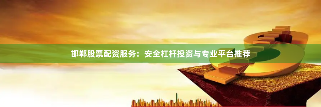 邯郸股票配资服务：安全杠杆投资与专业平台推荐